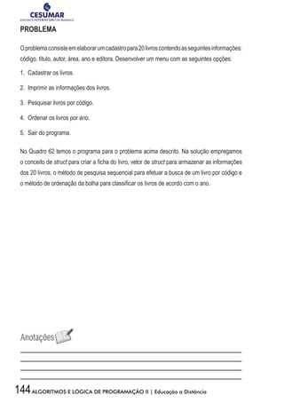 144ALGORITMOS E LÓGICA DE PROGRAMAÇÃO II | Educação a Distância
PROBLEMA
Oproblemaconsisteemelaborarumcadastropara20livroscontendoasseguintesinformações:
código, título, autor, área, ano e editora. Desenvolver um menu com as seguintes opções:
1.	 Cadastrar os livros.
2.	 Imprimir as informações dos livros.
3.	 Pesquisar livros por código.
4.	 Ordenar os livros por ano.
5.	 Sair do programa.
No Quadro 62 temos o programa para o problema acima descrito. Na solução empregamos
o conceito de struct para criar a ficha do livro, vetor de struct para armazenar as informações
dos 20 livros, o método de pesquisa sequencial para efetuar a busca de um livro por código e
o método de ordenação da bolha para classificar os livros de acordo com o ano.
 