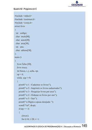 145ALGORITMOS E LÓGICA DE PROGRAMAÇÃO II | Educação a Distância
Quadro 62 - Programa em C
#include stdio.h
#include iostream.h
#include conio.h
struct livro
{
int codigo;
char titulo[50];
char autor[30];
char area[30];
int ano;
char editora[30];
};
main ()
{
livro ficha [20];
livro troca;
int busca, i, j, acha, op;
op = 0;
while (op !=5)
{
printf(“n 1 - Cadastrar os livros”);
printf(“n 2 - Imprimir os livros cadastrados”);
printf(“n 3 - Pesquisar livros por area”);
printf(“n 4 - Ordenar os livros por ano”);
printf(“n 5 - Sair”);
printf(“n Digite a opcao desejada: ”);
scanf(“%d”, op);
if (op == 1)
{
clrscr();
for (i=0; i20; i++)
 