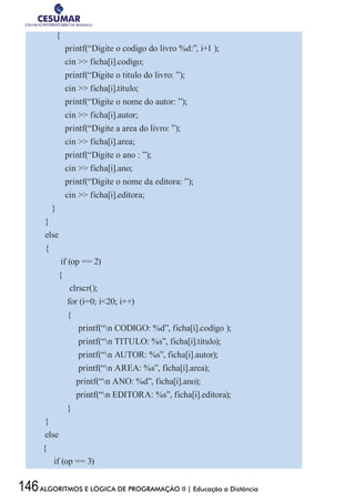 146ALGORITMOS E LÓGICA DE PROGRAMAÇÃO II | Educação a Distância
{
printf(“Digite o codigo do livro %d:”, i+1 );
cin  ficha[i].codigo;
printf(“Digite o titulo do livro: ”);
cin  ficha[i].titulo;
printf(“Digite o nome do autor: ”);
cin  ficha[i].autor;
printf(“Digite a area do livro: ”);
cin  ficha[i].area;
printf(“Digite o ano : ”);
cin  ficha[i].ano;
printf(“Digite o nome da editora: ”);
cin  ficha[i].editora;
}
}
else
{
if (op == 2)
{
clrscr();
for (i=0; i20; i++)
{
printf(“n CODIGO: %d”, ficha[i].codigo );
printf(“n TITULO: %s”, ficha[i].titulo);
printf(“n AUTOR: %s”, ficha[i].autor);
printf(“n AREA: %s”, ficha[i].area);
printf(“n ANO: %d”, ficha[i].ano);
printf(“n EDITORA: %s”, ficha[i].editora);
}
}
else
{
if (op == 3)
 