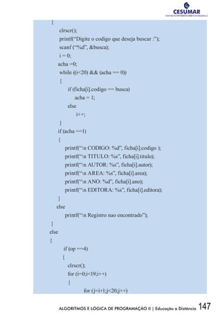 147ALGORITMOS E LÓGICA DE PROGRAMAÇÃO II | Educação a Distância
{
clrscr();
printf(“Digite o codigo que deseja buscar :”);
scanf (“%d”, busca);
i = 0;
acha =0;
while ((i20)  (acha == 0))
{
if (ficha[i].codigo == busca)
acha = 1;
else
i++;
}
if (acha ==1)
{
printf(“n CODIGO: %d”, ficha[i].codigo );
printf(“n TITULO: %s”, ficha[i].titulo);
printf(“n AUTOR: %s”, ficha[i].autor);
printf(“n AREA: %s”, ficha[i].area);
printf(“n ANO: %d”, ficha[i].ano);
printf(“n EDITORA: %s”, ficha[i].editora);
}
else
printf(“n Registro nao encontrado”);
}
else
{
if (op ==4)
{
clrscr();
for (i=0;i19;i++)
{
	 for (j=i+1;j20;j++)
 