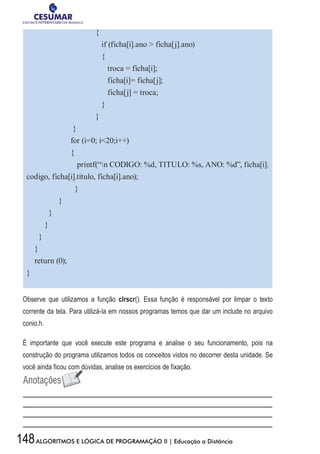 148ALGORITMOS E LÓGICA DE PROGRAMAÇÃO II | Educação a Distância
	{
	 if (ficha[i].ano  ficha[j].ano)
	 {
	 troca = ficha[i];
	 ficha[i]= ficha[j];
	 ficha[j] = troca;
	 }
	}
}
for (i=0; i20;i++)
{
printf(“n CODIGO: %d, TITULO: %s, ANO: %d”, ficha[i].
codigo, ficha[i].titulo, ficha[i].ano);
}
}
}
}
}
}
return (0);
}
Observe que utilizamos a função clrscr(). Essa função é responsável por limpar o texto
corrente da tela. Para utilizá-la em nossos programas temos que dar um include no arquivo
conio.h.
É importante que você execute este programa e analise o seu funcionamento, pois na
construção do programa utilizamos todos os conceitos vistos no decorrer desta unidade. Se
você ainda ficou com dúvidas, analise os exercícios de fixação.
 