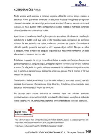149ALGORITMOS E LÓGICA DE PROGRAMAÇÃO II | Educação a Distância
CONSIDERAÇÕES FINAIS
Nesta unidade você aprendeu a construir programa utilizando vetores, strings, matrizes e
estruturas. Vimos que vetores e matrizes são estruturas de dados homogêneas que agrupam
diversas informações, do mesmo tipo, em uma única variável. O acesso a essas estruturas é
indexado, de modo que nos vetores temos um único índice e no caso de matrizes o número de
dimensões determina o número de índices.
Aprendemos como efetuar classificação e pesquisa em vetores. O método de classificação
estudado foi o Bubble Sort, que varre o vetor repetidas vezes, comparando os elementos
vizinhos. Se eles estão fora de ordem, é efetuada uma troca de posição. Esse método é
utilizado quando queremos rearranjar o vetor segundo algum critério. No que se refere
à pesquisa, vimos o método de pesquisa sequencial que nos permite verificar se um dado
elemento encontra-se no vetor ou não.
Estudamos o conceito de strings, como efetuar leitura e escrita e conhecemos funções que
permitem concatenar, comparar, copiar, armazenar, imprimir, converter para um valor numérico
e outros. Em relação às strings não podemos esquecer de declará-la com uma posição a mais
que o número de caracteres que desejamos armazenar, pois ao final é inserido o “0” que
indica o fim da string.
Trabalhamos a definição de novos tipos de dados utilizando estruturas (structs), que são
capazes de armazenar informações de tipos diferentes. Estudamos como manipular estas
estruturas e como construir vetores de estruturas.
No decorrer desta unidade revisamos os conceitos vistos nas unidades anteriores,
principalmente as estruturas de repetição, pois elas são utilizadas nas operações de atribuição,
leitura e escrita. Por fim, construímos programas envolvendo todos os conceitos abordados.
Para saber um pouco mais sobre ordenação pelo método da bolha, acesse os vídeos disponíveis em:
http://www.youtube.com/watch?v=PDeTKL68jyEfeature=related
http://www.youtube.com/watch?v=rCKbfdvnhxIfeature=related.
 