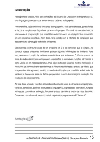 15ALGORITMOS E LÓGICA DE PROGRAMAÇÃO II | Educação a Distância
INTRODUÇÃO
Nesta primeira unidade, você será introduzido ao universo da Linguagem de Programação C,
uma linguagem poderosa e que tem se tornado cada vez mais popular.
Primeiramente, você conhecerá o histórico da linguagem C, suas características, pontos fortes
e fracos e compiladores disponíveis para essa linguagem. Estudará os conceitos básicos
relacionados à programação que possibilitam entender como um código-fonte é convertido
em um programa executável. Além disso, terá contato com a interface do compilador que
adotaremos na construção de nossos programas.
Estudaremos a estrutura básica de um programa em C e os elementos que a compõe. Ao
construir nossos programas precisamos guardar algumas informações do problema. Para
isso, veremos o conceito de variáveis e constantes e sua sintaxe em C. Conheceremos os
tipos de dados disponíveis na linguagem, expressões e operadores, funções intrínsecas e
como utilizá -los em nossos programas. Para obter dados dos usuários, mostrar mensagens e
resultados de processamento estudaremos as funções relacionadas à entrada de dados, que
nos permitem interagir como usuário; comando de atribuição que possibilita atribuir valor às
variáveis; e funções de saída de dados que permitem o envio de mensagens e exibição dos
resultados do processamento.
Ao final desta unidade, você terá adquirido conhecimento sobre a estrutura de um programa,
variáveis, constantes, palavras reservadas da linguagem C, expressões e operadores, funções
intrínsecas, comando de atribuição, função de entrada de dados e função de saída de dados.
Com esses conceitos você saberá construir os primeiros programas em C. Vamos lá?
 