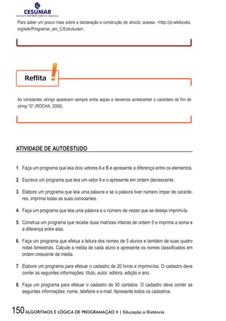 150ALGORITMOS E LÓGICA DE PROGRAMAÇÃO II | Educação a Distância
Para saber um pouco mais sobre a declaração e construção de structs, acesse: http://pt.wikibooks.
org/wiki/Programar_em_C/Estruturas.
As constantes strings	aparecem	sempre	entre	aspas	e	devemos	acrescentar	o	caractere	de	fi	m	de	
string “0” (ROCHA, 2006).
ATIVIDADE DE AUTOESTUDO
1. Faça um programa que leia dois vetores A e B e apresente a diferença entre os elementos.
2. Escreva um programa que leia um vetor A e o apresente em ordem decrescente.
3. Elabore um programa que leia uma palavra e se a palavra tiver número ímpar de caracte-
res, imprima todas as suas consoantes.
4. Faça um programa que leia uma palavra e o número de vezes que se deseja imprimi-la.
5. Construa um programa que recebe duas matrizes inteiras de ordem 5 e imprima a soma e
a diferença entre elas.
6. Faça um programa que efetua a leitura dos nomes de 5 alunos e também de suas quatro
notas	bimestrais.	Calcule	a	média	de	cada	aluno	e	apresente	os	nomes	classifi	cados	em	
ordem crescente de média.
7. Elabore um programa para efetuar o cadastro de 20 livros e imprimi-los. O cadastro deve
conter as seguintes informações: título, autor, editora, edição e ano.
8. Faça um programa para efetuar o cadastro de 30 contatos. O cadastro deve conter as
seguintes informações: nome, telefone e e-mail. Apresente todos os cadastros.
 