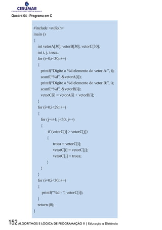152ALGORITMOS E LÓGICA DE PROGRAMAÇÃO II | Educação a Distância
Quadro 64 - Programa em C
#include stdio.h
main ()
{
int vetorA[30], vetorB[30], vetorC[30];
int i, j, troca;
for (i=0;i30;i++)
{
printf(“Digite o %d elemento do vetor A:”, i);
scanf(“%d”, vetorA[i]);
printf(“Digite o %d elemento do vetor B:”, i);
scanf(“%d”, vetorB[i]);
vetorC[i] = vetorA[i] + vetorB[i];
}
for (i=0;i29;i++)
{
for (j=i+1; j30; j++)
{
if (vetorC[i]  vetorC[j])
{
troca = vetorC[i];
vetorC[i] = vetorC[j];
vetorC[j] = troca;
}
}
}
for (i=0;i30;i++)
{
printf(“%d - “, vetorC[i]);
}
return (0);
}
 