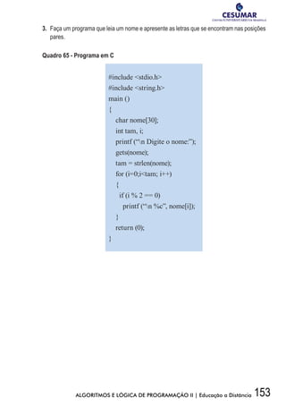 153ALGORITMOS E LÓGICA DE PROGRAMAÇÃO II | Educação a Distância
3.	 Faça um programa que leia um nome e apresente as letras que se encontram nas posições
pares.
Quadro 65 - Programa em C
#include stdio.h
#include string.h
main ()
{
char nome[30];
int tam, i;
printf (“n Digite o nome:”);
gets(nome);
tam = strlen(nome);
for (i=0;itam; i++)
{
if (i % 2 == 0)
printf (“n %c”, nome[i]);
}
return (0);
}
 