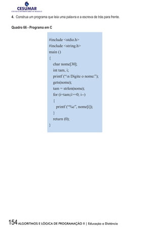 154ALGORITMOS E LÓGICA DE PROGRAMAÇÃO II | Educação a Distância
4.	 Construa um programa que leia uma palavra e a escreva de trás para frente.
Quadro 66 - Programa em C
#include stdio.h
#include string.h
main ()
{
char nome[30];
int tam, i;
printf (“n Digite o nome:”);
gets(nome);
tam = strlen(nome);
for (i=tam;i=0; i--)
{
printf (“%c”, nome[i]);
}
return (0);
}
 