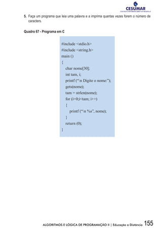 155ALGORITMOS E LÓGICA DE PROGRAMAÇÃO II | Educação a Distância
5.	 Faça um programa que leia uma palavra e a imprima quantas vezes forem o número de
caracters.
Quadro 67 - Programa em C
#include stdio.h
#include string.h
main ()
{
char nome[30];
int tam, i;
printf (“n Digite o nome:”);
gets(nome);
tam = strlen(nome);
for (i=0;itam; i++)
{
printf (“n %s”, nome);
}
return (0);
}
 