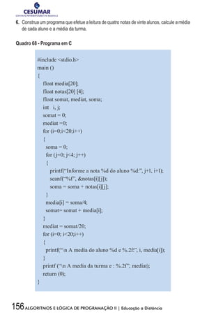 156ALGORITMOS E LÓGICA DE PROGRAMAÇÃO II | Educação a Distância
6.	 Construa um programa que efetue a leitura de quatro notas de vinte alunos, calcule a média
de cada aluno e a média da turma.
Quadro 68 - Programa em C
#include stdio.h
main ()
{
float media[20];
float notas[20] [4];
float somat, mediat, soma;
int i, j;
somat = 0;
mediat =0;
for (i=0;i20;i++)
{
soma = 0;
for (j=0; j4; j++)
{
printf(“Informe a nota %d do aluno %d:”, j+1, i+1);
scanf(“%f”, notas[i][j]);
soma = soma + notas[i][j];
}
media[i] = soma/4;
somat= somat + media[i];
}
mediat = somat/20;
for (i=0; i20;i++)
{
printf(“n A media do aluno %d e %.2f:”, i, media[i]);
}
printf (“n A media da turma e : %.2f”, mediat);
return (0);
}
 