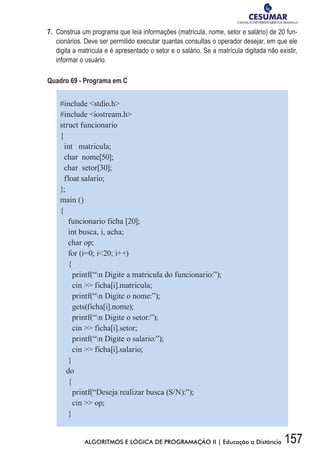 157ALGORITMOS E LÓGICA DE PROGRAMAÇÃO II | Educação a Distância
7.	 Construa um programa que leia informações (matrícula, nome, setor e salário) de 20 fun-
cionários. Deve ser permitido executar quantas consultas o operador desejar, em que ele
digita a matrícula e é apresentado o setor e o salário. Se a matrícula digitada não existir,
informar o usuário.
Quadro 69 - Programa em C
#include stdio.h
#include iostream.h
struct funcionario
{
int matricula;
char nome[50];
char setor[30];
float salario;
};
main ()
{
funcionario ficha [20];
int busca, i, acha;
char op;
for (i=0; i20; i++)
{
printf(“n Digite a matricula do funcionario:”);
cin  ficha[i].matricula;
printf(“n Digite o nome:”);
gets(ficha[i].nome);
printf(“n Digite o setor:”);
cin  ficha[i].setor;
printf(“n Digite o salario:”);
cin  ficha[i].salario;
}
do
{
printf(“Deseja realizar busca (S/N):”);
cin  op;
}
 