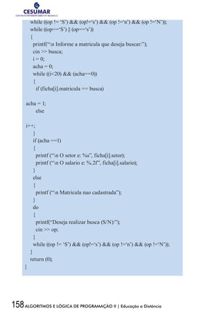 158ALGORITMOS E LÓGICA DE PROGRAMAÇÃO II | Educação a Distância
while ((op != ‘S’)  (op!=‘s’)  (op !=‘n’)  (op !=‘N’));
while ((op==‘S’) || (op==‘s’))
{
printf(“n Informe a matricula que deseja buscar:”);
cin  busca;
i = 0;
acha = 0;
while ((i20)  (acha==0))
{
if (ficha[i].matricula == busca)
acha = 1;
else
i++;
}
if (acha ==1)
{
printf (“n O setor e: %s”, ficha[i].setor);
printf (“n O salario e: %.2f”, ficha[i].salario);
}
else
{
printf (“n Matricula nao cadastrada”);
}
do
{
printf(“Deseja realizar busca (S/N):”);
cin  op;
}
while ((op != ‘S’)  (op!=‘s’)  (op !=‘n’)  (op !=‘N’));
}
return (0);
}
 