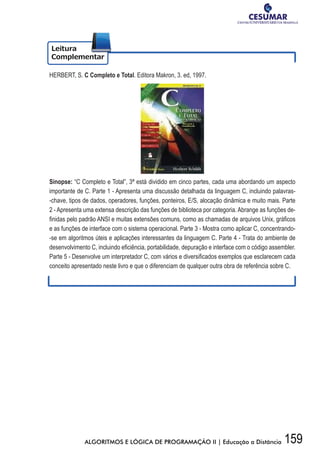 159ALGORITMOS E LÓGICA DE PROGRAMAÇÃO II | Educação a Distância
HERBERT, S. C Completo e Total. Editora Makron, 3. ed, 1997.
Sinopse: “C Completo e Total”, 3ª está dividido em cinco partes, cada uma abordando um aspecto
importante de C. Parte 1 - Apresenta uma discussão detalhada da linguagem C, incluindo palavras-
-chave, tipos de dados, operadores, funções, ponteiros, E/S, alocação dinâmica e muito mais. Parte
2 - Apresenta uma extensa descrição das funções de biblioteca por categoria. Abrange as funções de-
fi	nidas	pelo	padrão	ANSI	e	muitas	extensões	comuns,	como	as	chamadas	de	arquivos	Unix,	gráfi	cos	
e as funções de interface com o sistema operacional. Parte 3 - Mostra como aplicar C, concentrando-
-se em algoritmos úteis e aplicações interessantes da linguagem C. Parte 4 - Trata do ambiente de
desenvolvimento	C,	incluindo	efi	ciência,	portabilidade,	depuração	e	interface	com	o	código	assembler.	
Parte	5	-	Desenvolve	um	interpretador	C,	com	vários	e	diversifi	cados	exemplos	que	esclarecem	cada	
conceito apresentado neste livro e que o diferenciam de qualquer outra obra de referência sobre C.
 