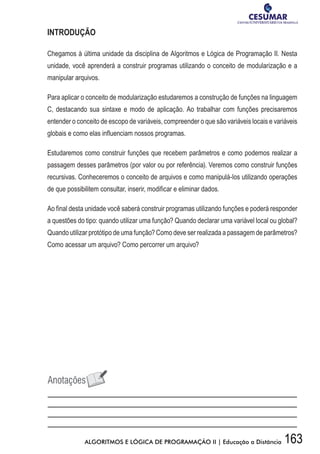 163ALGORITMOS E LÓGICA DE PROGRAMAÇÃO II | Educação a Distância
INTRODUÇÃO
Chegamos à última unidade da disciplina de Algoritmos e Lógica de Programação II. Nesta
unidade, você aprenderá a construir programas utilizando o conceito de modularização e a
manipular arquivos.
Para aplicar o conceito de modularização estudaremos a construção de funções na linguagem
C, destacando sua sintaxe e modo de aplicação. Ao trabalhar com funções precisaremos
entender o conceito de escopo de variáveis, compreender o que são variáveis locais e variáveis
globais e como elas influenciam nossos programas.
Estudaremos como construir funções que recebem parâmetros e como podemos realizar a
passagem desses parâmetros (por valor ou por referência). Veremos como construir funções
recursivas. Conheceremos o conceito de arquivos e como manipulá-los utilizando operações
de que possibilitem consultar, inserir, modificar e eliminar dados.
Ao final desta unidade você saberá construir programas utilizando funções e poderá responder
a questões do tipo: quando utilizar uma função? Quando declarar uma variável local ou global?
Quando utilizar protótipo de uma função? Como deve ser realizada a passagem de parâmetros?
Como acessar um arquivo? Como percorrer um arquivo?
 