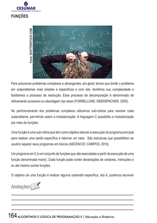 164ALGORITMOS E LÓGICA DE PROGRAMAÇÃO II | Educação a Distância
FUNÇÕES
Para solucionar problemas complexos e abrangentes, em geral, temos que dividir o problema
em subproblemas mais simples e específicos e com isto, dividimos sua complexidade e
facilitamos o processo de resolução. Esse processo de decomposição é denominado de
refinamento sucessivo ou abordagem top-down (FORBELLONE; EBERSPACHER, 2005).
No particionamento dos problemas complexos utilizamos sub-rotinas para resolver cada
subproblema, permitindo assim a modularização. A linguagem C possibilita a modularização
por meio de funções.
Uma função é uma sub-rotina que tem como objetivo desviar a execução do programa principal
para realizar uma tarefa específica e retornar um valor. São estruturas que possibilitam ao
usuário separar seus programas em blocos (ASCENCIO; CAMPOS, 2010).
Um programa em C é um conjunto de funções que são executadas a partir da execução de uma
função denominada main(). Cada função pode conter declarações de variáveis, instruções e
ou até mesmo outras funções.
O objetivo de uma função é realizar alguma subtarefa específica, isto é, podemos escrever
Fonte:SHUTTERSTOCK.COM
 