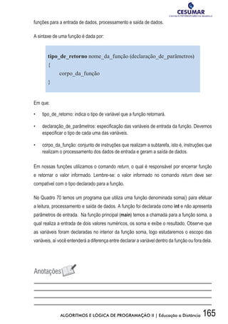 165ALGORITMOS E LÓGICA DE PROGRAMAÇÃO II | Educação a Distância
funções para a entrada de dados, processamento e saída de dados.
A sintaxe de uma função é dada por:
tipo_de_retorno nome_da_função (declaração_de_parâmetros)
{
corpo_da_função
}
Em que:
•	 	 tipo_de_retorno: indica o tipo de variável que a função retornará.
•	 	 declaração_de_parâmetros: especificação das variáveis de entrada da função. Devemos
especificar o tipo de cada uma das variáveis.
•	 	 corpo_da_função: conjunto de instruções que realizam a subtarefa, isto é, instruções que
realizam o processamento dos dados de entrada e geram a saída de dados.
Em nossas funções utilizamos o comando return, o qual é responsável por encerrar função
e retornar o valor informado. Lembre-se: o valor informado no comando return deve ser
compatível com o tipo declarado para a função.
No Quadro 70 temos um programa que utiliza uma função denominada soma() para efetuar
a leitura, processamento e saída de dados. A função foi declarada como int e não apresenta
parâmetros de entrada. Na função principal (main) temos a chamada para a função soma, a
qual realiza a entrada de dois valores numéricos, os soma e exibe o resultado. Observe que
as variáveis foram declaradas no interior da função soma, logo estudaremos o escopo das
variáveis, aí você entenderá a diferença entre declarar a variável dentro da função ou fora dela.
 