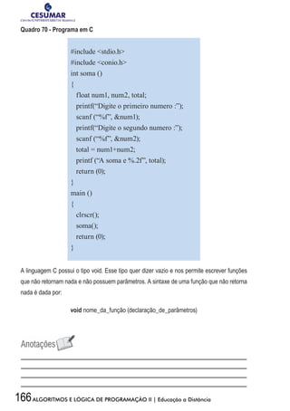 166ALGORITMOS E LÓGICA DE PROGRAMAÇÃO II | Educação a Distância
Quadro 70 - Programa em C
#include stdio.h
#include conio.h
int soma ()
{
float num1, num2, total;
printf(“Digite o primeiro numero :”);
scanf (“%f”, num1);
printf(“Digite o segundo numero :”);
scanf (“%f”, num2);
total = num1+num2;
printf (“A soma e %.2f”, total);
return (0);
}
main ()
{
clrscr();
soma();
return (0);
}
A linguagem C possui o tipo void. Esse tipo quer dizer vazio e nos permite escrever funções
que não retornam nada e não possuem parâmetros. A sintaxe de uma função que não retorna
nada é dada por:
void nome_da_função (declaração_de_parâmetros)
 