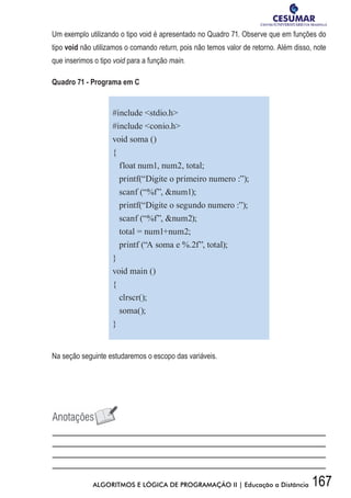 167ALGORITMOS E LÓGICA DE PROGRAMAÇÃO II | Educação a Distância
Um exemplo utilizando o tipo void é apresentado no Quadro 71. Observe que em funções do
tipo void não utilizamos o comando return, pois não temos valor de retorno. Além disso, note
que inserimos o tipo void para a função main.
Quadro 71 - Programa em C
#include stdio.h
#include conio.h
void soma ()
{
float num1, num2, total;
printf(“Digite o primeiro numero :”);
scanf (“%f”, num1);
printf(“Digite o segundo numero :”);
scanf (“%f”, num2);
total = num1+num2;
printf (“A soma e %.2f”, total);
}
void main ()
{
clrscr();
soma();
}
Na seção seguinte estudaremos o escopo das variáveis.
 