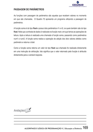 169ALGORITMOS E LÓGICA DE PROGRAMAÇÃO II | Educação a Distância
PASSAGEM DE PARÂMETROS
As funções com passagem de parâmetros são aquelas que recebem valores no momento
em que são chamadas. O Quadro 72 apresenta um programa utilizando a passagem de
parâmetros.
A função soma é do tipo float e possui dois parâmetros n1 e n2, os quais também são do tipo
float. Note que a entrada de dados é realizada na função main, em que temos as operações de
leitura. Após a leitura é realizada uma chamada à função soma, passando como parâmetros
num1 e num2. A função soma realiza a operação de adição dos dois valores obtidos como
parâmetro e retorna o total.
Como a função soma retorna um valor do tipo float sua chamada foi realizada diretamente
em uma instrução de atribuição. Isto significa que o valor retornado pela função é atribuído
diretamente para a variável resposta.
 