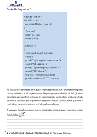 170ALGORITMOS E LÓGICA DE PROGRAMAÇÃO II | Educação a Distância
Quadro 72 - Programa em C
#include stdio.h
#include conio.h
float soma (float n1, float n2)
{
float total;
total = n1+ n2;
return (total);
}
void main ()
{
float num1, num2, resposta;
clrscr();
printf(“Digite o primeiro numero :”);
scanf (“%f”, num1);
printf(“Digite o segundo numero :”);
scanf (“%f”, num2);
resposta = soma(num1, num2);
printf (“A soma e %.2f”, resposta);
}
Na passagem de parâmetros temos que os valores das variáveis num1 e num2 foram copiados
para as variáveis n1 e n2, respectivamente. Na passagem de parâmetros há distinção entre
parâmetros reais e parâmetros formais. Os parâmetros reais são os valores obtidos na entrada
de dados e os formais são os parâmetros exigidos na função. Com isto, temos que num1 e
num2 são os parâmetros reais e n1 e n2 são parâmetros formais.
A passagem de parâmetro ocorre quando é realizada a substituição dos parâmetros formais
 