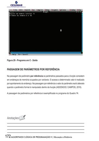 172ALGORITMOS E LÓGICA DE PROGRAMAÇÃO II | Educação a Distância
Figura 29 - Programa em C - Saída
PASSAGEM DE PARÂMETROS POR REFERÊNCIA
Na passagem de parâmetro por referência os parâmetros passados para a função consistem
em endereços de memória ocupados por variáveis. O acesso a determinado valor é realizado
por apontamento do endereço. Na passagem por referência o valor do parâmetro real é alterado
quando o parâmetro formal é manipulado dentro da função (ASCENCIO; CAMPOS, 2010).
A passagem de parâmetros por referência é exemplificada no programa do Quadro 74.
 