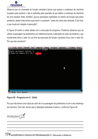 174ALGORITMOS E LÓGICA DE PROGRAMAÇÃO II | Educação a Distância
Observe que na chamada da função calcdobro temos que passar o endereço de memória
ocupado pela variável x. Isto é realizado pelo operador  que obtém o endereço de memória
de uma variável. Note, também, que as operações realizadas no interior da função são sobre
ponteiros, deste modo temos que inserir o caractere * antes do nome das variáveis. E ao final,
o que muda em relação à execução?
A Figura 30 ilustra a saída obtida com a execução do programa. Podemos observar que ao
utilizar a passagem de parâmetros por referência temos a alteração do valor da variável x, que
inicialmente tinha o valor 5 e ao final da execução da função calcdobro ficou com o valor 25.
Por que isto acontece?
Figura 30 - Programa em C - Saída
Por que não temos uma cópia do valor de x na passagem de parâmetros e sim o seu endereço
de memória. Com isto, temos que a alteração realizada é sobre x, conforme Figura 30.
 