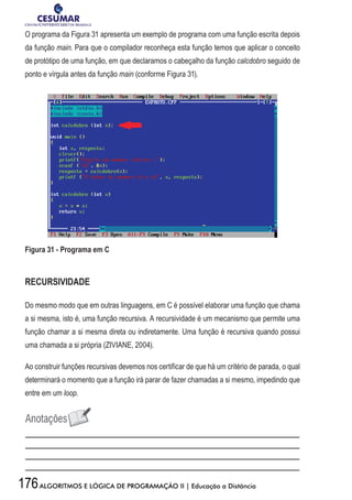 176ALGORITMOS E LÓGICA DE PROGRAMAÇÃO II | Educação a Distância
O programa da Figura 31 apresenta um exemplo de programa com uma função escrita depois
da função main. Para que o compilador reconheça esta função temos que aplicar o conceito
de protótipo de uma função, em que declaramos o cabeçalho da função calcdobro seguido de
ponto e vírgula antes da função main (conforme Figura 31).
Figura 31 - Programa em C
RECURSIVIDADE
Do mesmo modo que em outras linguagens, em C é possível elaborar uma função que chama
a si mesma, isto é, uma função recursiva. A recursividade é um mecanismo que permite uma
função chamar a si mesma direta ou indiretamente. Uma função é recursiva quando possui
uma chamada a si própria (ZIVIANE, 2004).
Ao construir funções recursivas devemos nos certificar de que há um critério de parada, o qual
determinará o momento que a função irá parar de fazer chamadas a si mesmo, impedindo que
entre em um loop.
 