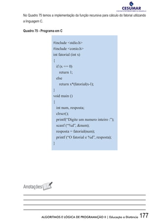 177ALGORITMOS E LÓGICA DE PROGRAMAÇÃO II | Educação a Distância
No Quadro 75 temos a implementação da função recursiva para cálculo do fatorial utilizando
a linguagem C.
Quadro 75 - Programa em C
#include stdio.h
#include conio.h
int fatorial (int x)
{
if (x == 0)
return 1;
else
return x*(fatorial(x-1);
}
void main ()
{
int num, resposta;
clrscr();
printf(“Digite um numero inteiro :”);
scanf (“%d”, num);
resposta = fatorial(num);
printf (“O fatorial e %d”, resposta);
}
 