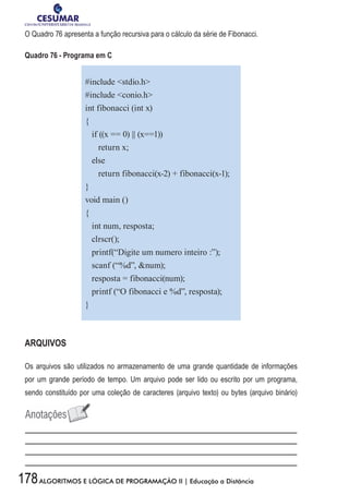 178ALGORITMOS E LÓGICA DE PROGRAMAÇÃO II | Educação a Distância
O Quadro 76 apresenta a função recursiva para o cálculo da série de Fibonacci.
Quadro 76 - Programa em C
#include stdio.h
#include conio.h
int fibonacci (int x)
{
if ((x == 0) || (x==1))
return x;
else
return fibonacci(x-2) + fibonacci(x-1);
}
void main ()
{
int num, resposta;
clrscr();
printf(“Digite um numero inteiro :”);
scanf (“%d”, num);
resposta = fibonacci(num);
printf (“O fibonacci e %d”, resposta);
}
ARQUIVOS
Os arquivos são utilizados no armazenamento de uma grande quantidade de informações
por um grande período de tempo. Um arquivo pode ser lido ou escrito por um programa,
sendo constituído por uma coleção de caracteres (arquivo texto) ou bytes (arquivo binário)
 