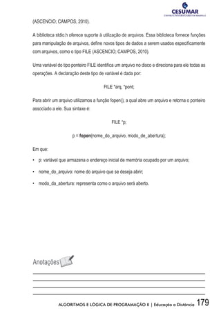 179ALGORITMOS E LÓGICA DE PROGRAMAÇÃO II | Educação a Distância
(ASCENCIO; CAMPOS, 2010).
A biblioteca stdio.h oferece suporte à utilização de arquivos. Essa biblioteca fornece funções
para manipulação de arquivos, define novos tipos de dados a serem usados especificamente
com arquivos, como o tipo FILE (ASCENCIO; CAMPOS, 2010).
Uma variável do tipo ponteiro FILE identifica um arquivo no disco e direciona para ele todas as
operações. A declaração deste tipo de variável é dada por:
FILE *arq, *pont;
Para abrir um arquivo utilizamos a função fopen(), a qual abre um arquivo e retorna o ponteiro
associado a ele. Sua sintaxe é:
FILE *p;
p = fopen(nome_do_arquivo, modo_de_abertura);
Em que:
•	 p: variável que armazena o endereço inicial de memória ocupado por um arquivo;
•	 nome_do_arquivo: nome do arquivo que se deseja abrir;
•	 modo_da_abertura: representa como o arquivo será aberto.
 