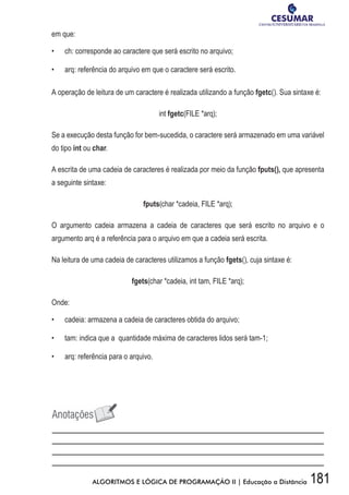 181ALGORITMOS E LÓGICA DE PROGRAMAÇÃO II | Educação a Distância
em que:
•	 	 ch: corresponde ao caractere que será escrito no arquivo;
•	 	 arq: referência do arquivo em que o caractere será escrito.
A operação de leitura de um caractere é realizada utilizando a função fgetc(). Sua sintaxe é:
int fgetc(FILE *arq);
Se a execução desta função for bem-sucedida, o caractere será armazenado em uma variável
do tipo int ou char.
A escrita de uma cadeia de caracteres é realizada por meio da função fputs(), que apresenta
a seguinte sintaxe:
fputs(char *cadeia, FILE *arq);
O argumento cadeia armazena a cadeia de caracteres que será escrito no arquivo e o
argumento arq é a referência para o arquivo em que a cadeia será escrita.
Na leitura de uma cadeia de caracteres utilizamos a função fgets(), cuja sintaxe é:
fgets(char *cadeia, int tam, FILE *arq);
Onde:
•	 	 cadeia: armazena a cadeia de caracteres obtida do arquivo;
•	 	 tam: indica que a quantidade máxima de caracteres lidos será tam-1;
•	 	 arq: referência para o arquivo.
 