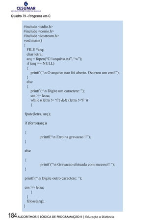 184ALGORITMOS E LÓGICA DE PROGRAMAÇÃO II | Educação a Distância
Quadro 79 - Programa em C
#include stdio.h
#include conio.h
#include iostream.h
void main()
{
FILE *arq;
char letra;
arq = fopen(“C:arquivo.txt”, “w”);
if (arq == NULL)
{
printf (“n O arquivo nao foi aberto. Ocorreu um erro!”);
}
else
{
printf (“n Digite um caractere: ”);
cin  letra;
while ((letra != ‘f’)  (letra !=‘F’))
{
fputc(letra, arq);
if (ferror(arq))
{
	 printf(“n Erro na gravacao !!”);
}
else
{
	 printf (“n Gravacao efetuada com sucesso!! ”);
}
printf (“n Digite outro caractere: ”);
cin  letra;
}
}
fclose(arq);
}
 