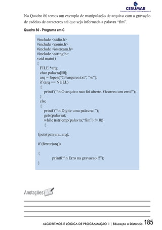 185ALGORITMOS E LÓGICA DE PROGRAMAÇÃO II | Educação a Distância
No Quadro 80 temos um exemplo de manipulação de arquivo com a gravação
de cadeias de caracteres até que seja informada a palavra “fim”.
Quadro 80 - Programa em C
#include stdio.h
#include conio.h
#include iostream.h
#include string.h
void main()
{
FILE *arq;
char palavra[50];
arq = fopen(“C:arquivo.txt”, “w”);
if (arq == NULL)
{
printf (“n O arquivo nao foi aberto. Ocorreu um erro!”);
}
else
{
printf (“n Digite uma palavra: ”);
gets(palavra);
while ((stricmp(palavra,“fim”) != 0))
{
fputs(palavra, arq);
if (ferror(arq))
{
	 printf(“n Erro na gravacao !!”);
}
 
