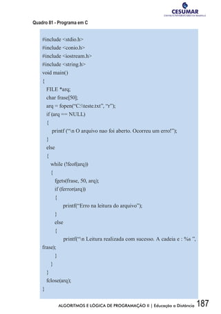 187ALGORITMOS E LÓGICA DE PROGRAMAÇÃO II | Educação a Distância
Quadro 81 - Programa em C
#include stdio.h
#include conio.h
#include iostream.h
#include string.h
void main()
{
FILE *arq;
char frase[50];
arq = fopen(“C:teste.txt”, “r”);
if (arq == NULL)
{
printf (“n O arquivo nao foi aberto. Ocorreu um erro!”);
}
else
{
while (!feof(arq))
{
fgets(frase, 50, arq);
if (ferror(arq))
{
	 printf(“Erro na leitura do arquivo”);
}
else
{
	 printf(“n Leitura realizada com sucesso. A cadeia e : %s ”,
frase);
}
}
}
fclose(arq);
}
 