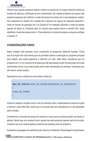 188ALGORITMOS E LÓGICA DE PROGRAMAÇÃO II | Educação a Distância
Observe que quando queremos realizar a leitura ou escrita de um arquivo devemos utilizar as
funções de abertura, verificação de erro e fechamento. Em relação à abertura do arquivo não
podemos esquecer de modificar o modo de acesso de acordo com o que desejamos realizar.
Nos programas do Quadro 79 e Quadro 80 a abertura do arquivo foi realizada utilizando o
modo de acesso de gravação (w) e no Quadro 81 foi realizada utilizando o modo de acesso
apenas de leitura (r). Podemos abrir um arquivo para realizar leitura e escrita? Sim, basta
identificar o modo de acesso como r+. Para relembrar os modos de acesso a arquivos verifique
o Quadro 77.
CONSIDERAÇÕES FINAIS
Nesta unidade você aprendeu como modularizar os programas utilizando funções. Vimos
que as funções são sub-rotinas que nos permitem desviar a execução do programa principal
para realizar uma tarefa específica e retornam um valor. Além disso, estudamos que um
programa em C é um conjunto de funções que são executadas a partir da execução da função
denominada main() e que cada função pode conter declarações de variáveis, instruções e/ou
até mesmo outras funções.
Aprendemos que a sintaxe de uma função é dada por:
tipo_de_retorno nome_da_função (declaração_de_parâmetros)
{
corpo_da_função
}
Ainda em relação a funções vimos o uso do comando return, responsável por encerrar função
e retornar o valor informado, sendo que no comando deve ser compatível com o tipo declarado
para a função.
Conhecemos o conceito de escopo de variáveis e vimos que as variáveis podem ser locais ou
globais. Sendo que uma variável local é aquela que está acessível apenas dentro da função,
enquanto que uma variável global é acessível de qualquer parte do programa.
Estudamos a passagem de parâmetros por valor e por referência. Na passagem de parâmetros
 
