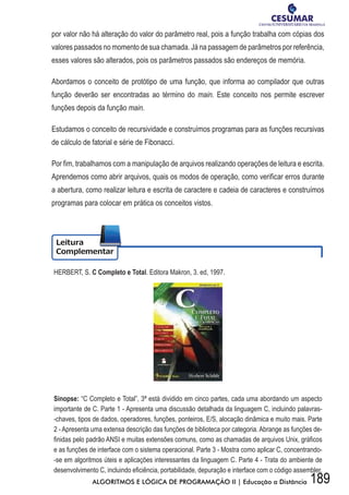 189ALGORITMOS E LÓGICA DE PROGRAMAÇÃO II | Educação a Distância
por valor não há alteração do valor do parâmetro real, pois a função trabalha com cópias dos
valores passados no momento de sua chamada. Já na passagem de parâmetros por referência,
esses valores são alterados, pois os parâmetros passados são endereços de memória.
Abordamos o conceito de protótipo de uma função, que informa ao compilador que outras
função deverão ser encontradas ao término do main. Este conceito nos permite escrever
funções depois da função main.
Estudamos o conceito de recursividade e construímos programas para as funções recursivas
de cálculo de fatorial e série de Fibonacci.
Por fim, trabalhamos com a manipulação de arquivos realizando operações de leitura e escrita.
Aprendemos como abrir arquivos, quais os modos de operação, como verificar erros durante
a abertura, como realizar leitura e escrita de caractere e cadeia de caracteres e construímos
programas para colocar em prática os conceitos vistos.
HERBERT, S. C Completo e Total. Editora Makron, 3. ed, 1997.
Sinopse: “C Completo e Total”, 3ª está dividido em cinco partes, cada uma abordando um aspecto
importante de C. Parte 1 - Apresenta uma discussão detalhada da linguagem C, incluindo palavras-
-chaves, tipos de dados, operadores, funções, ponteiros, E/S, alocação dinâmica e muito mais. Parte
2 - Apresenta uma extensa descrição das funções de biblioteca por categoria. Abrange as funções de-
fi	nidas	pelo	padrão	ANSI	e	muitas	extensões	comuns,	como	as	chamadas	de	arquivos	Unix,	gráfi	cos	
e as funções de interface com o sistema operacional. Parte 3 - Mostra como aplicar C, concentrando-
-se em algoritmos úteis e aplicações interessantes da linguagem C. Parte 4 - Trata do ambiente de
desenvolvimento	C,	incluindo	efi	ciência,	portabilidade,	depuração	e	interface	com	o	código	assembler.	
 