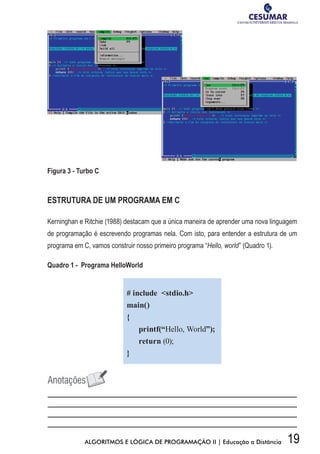 19ALGORITMOS E LÓGICA DE PROGRAMAÇÃO II | Educação a Distância
Figura 3 - Turbo C
ESTRUTURA DE UM PROGRAMA EM C
Kerninghan e Ritchie (1988) destacam que a única maneira de aprender uma nova linguagem
de programação é escrevendo programas nela. Com isto, para entender a estrutura de um
programa em C, vamos construir nosso primeiro programa “Hello, world” (Quadro 1).
Quadro 1 - Programa HelloWorld
# include stdio.h
main()
{
printf(“Hello, World”);
return (0);
}
 