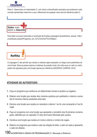 190ALGORITMOS E LÓGICA DE PROGRAMAÇÃO II | Educação a Distância
Parte	5	-	Desenvolve	um	interpretador	C,	com	vários	e	diversifi	cados	exemplos	que	esclarecem	cada	
conceito apresentado neste livro e que o diferenciam de qualquer outra obra de referência sobre C.
Para saber um pouco mais sobre a construção de funções e passagem de parâmetros, acesse: http://
pt.wikibooks.org/wiki/Programar_em_C/Fun%C3%A7%C3%B5es.
A Linguagem C não permite que vetores e matrizes sejam passados na íntegra como parâmetros de
uma função. Deve-se passar apenas o endereço da posição inicial, isto indica que um vetor ou matriz
podem ser passados para uma função apenas por referência (ASCENCIO; CAMPOS, 2010).
ATIVIDADE DE AUTOESTUDO
1. Faça	um	programa	que	verifi	ca	se	um	determinado	número	é	positivo	ou	negativo.	
2. Elabore uma função que receba dois números positivos por parâmetro e retorne a soma
dos N números inteiros existentes entre eles.
3. Escreva uma função que receba um caractere e retorne 1 se for uma consoante e 0 se for
vogal.
4. Faça um programa com uma função que apresente o somatório dos N primeiros números
pares,	defi	nidos	por	um	operador.	O	valor	de	N	será	informado	pelo	usuário.
5. Construa uma função que receba um nome e retorne o número de vogais.
6. Elabore um programa que receba o valor da cotação do dólar, o valor em reais e apresente
o valor em dólares.
 
