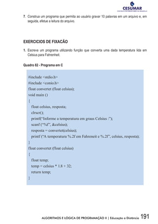 191ALGORITMOS E LÓGICA DE PROGRAMAÇÃO II | Educação a Distância
7.	 Construa um programa que permita ao usuário gravar 10 palavras em um arquivo e, em
seguida, efetue a leitura do arquivo.
EXERCICIOS DE FIXACÃO
1.	Escreva um programa utilizando função que converta uma dada temperatura lida em
Celsius para Fahrenheit.
Quadro 82 - Programa em C
#include stdio.h
#include conio.h
float convertet (float celsius);
void main ()
{
float celsius, resposta;
clrscr();
printf(“Informe a temperatura em graus Celsius :”);
scanf (“%f”, celsius);
resposta = convertet(celsius);
printf (“A temperatura %.2f em Fahreneit e %.2f”, celsius, resposta);
}
float convertet (float celsius)
{
float temp;
temp = celsius * 1.8 + 32;
return temp;
}
 
