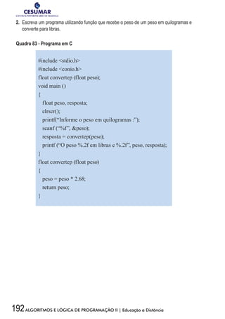 192ALGORITMOS E LÓGICA DE PROGRAMAÇÃO II | Educação a Distância
2.	 Escreva um programa utilizando função que recebe o peso de um peso em quilogramas e
converte para libras.
Quadro 83 - Programa em C
#include stdio.h
#include conio.h
float convertep (float peso);
void main ()
{
float peso, resposta;
clrscr();
printf(“Informe o peso em quilogramas :”);
scanf (“%f”, peso);
resposta = convertep(peso);
printf (“O peso %.2f em libras e %.2f”, peso, resposta);
}
float convertep (float peso)
{
peso = peso * 2.68;
return peso;
}
 