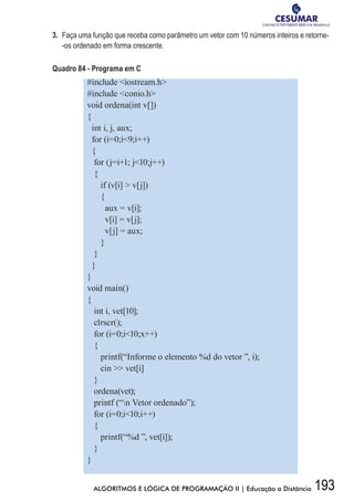 193ALGORITMOS E LÓGICA DE PROGRAMAÇÃO II | Educação a Distância
3.	 Faça uma função que receba como parâmetro um vetor com 10 números inteiros e retorne-
-os ordenado em forma crescente.
Quadro 84 - Programa em C
#include iostream.h
#include conio.h
void ordena(int v[])
{
int i, j, aux;
for (i=0;i9;i++)
{
for (j=i+1; j10;j++)
{
if (v[i]  v[j])
{
aux = v[i];
v[i] = v[j];
v[j] = aux;
}
}
}
}
void main()
{
int i, vet[10];
clrscr();
for (i=0;i10;x++)
{
printf(“Informe o elemento %d do vetor ”, i);
cin  vet[i]
}
ordena(vet);
printf (“n Vetor ordenado”);
for (i=0;i10;i++)
{
printf(“%d ”, vet[i]);
}
}
 