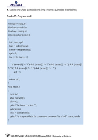 194ALGORITMOS E LÓGICA DE PROGRAMAÇÃO II | Educação a Distância
4.	 Elabore uma função que receba uma string e retorne a quantidade de consoantes.
Quadro 85 - Programa em C
#include stdio.h
#include conio.h
#include string.h
int conta(char nome[])
{
int i, tam, qtd;
tam = strlen(nome);
nome = strupr(nome);
qtd = 0;
for (i=0;itam;i++)
{
if ((nome[i] != ‘A’)  (nome[i] !=‘E’)  (nome[i] !=‘I’)  (nome[i]
!=‘O’)  (nome[i] != ‘U’)  (nome[i] != ‘ ’ ))
qtd ++;
}
return qtd;
}
void main()
{
int total;
char nome[30];
clrscr();
printf(“Informe o nome: ”);
gets(nome);
total = conta(nome);
printf(“n A quantidade de consoantes do nome %s e %d”, nome, total);
}
 