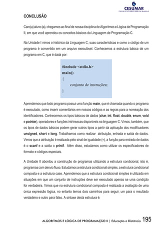 195ALGORITMOS E LÓGICA DE PROGRAMAÇÃO II | Educação a Distância
CONCLUSÃO
Caro(a)aluno(a),chegamosaofinaldenossadisciplinadeAlgoritmoseLógicadeProgramação
II, em que você aprendeu os conceitos básicos da Linguagem de Programação C.
Na Unidade I vimos o histórico da Linguagem C, suas características e como o código de um
programa é convertido em um arquivo executável. Conhecemos a estrutura básica de um
programa em C, que é dada por:
#include stdio.h
main()
{
conjunto de instruções;
}
Aprendemos que todo programa possui uma função main, que é chamada quando o programa
é executado, como inserir comentários em nossos códigos e as regras para a nomeação dos
identificadores. Conhecemos os tipos básicos de dados (char, int, float, double, enum, void
e pointer), operadores e funções intrínsecas disponíveis na linguagem C. Vimos, também, que
os tipos de dados básicos podem gerar outros tipos a partir da aplicação dos modificadores
unsigned, short e long. Trabalhamos como realizar atribuição, entrada e saída de dados.
Vimos que a atribuição é realizada pelo sinal de igualdade (=), a função para entrada de dados
é o scanf e a saída o printf. Além disso, estudamos como utilizar os especificadores de
formato e códigos especiais.
A Unidade II abordou a construção de programas utilizando a estrutura condicional, isto é,
programascomdesviofluxo.Estudamosaestruturacondicionalsimples,aestruturacondicional
composta e a estrutura case. Aprendemos que a estrutura condicional simples é utilizada em
situações em que um conjunto de instruções deve ser executado apenas se uma condição
for verdadeira. Vimos que na estrutura condicional composta é realizada a avaliação de uma
única expressão lógica, no entanto temos dois caminhos para seguir, um para o resultado
verdadeiro e outro para falso. A sintaxe desta estrutura é:
 