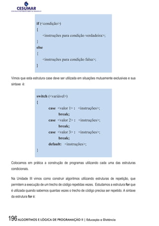 196ALGORITMOS E LÓGICA DE PROGRAMAÇÃO II | Educação a Distância
if (condição)
{
instruções para condição verdadeira;
}
else
{
instruções para condição falsa;
}
Vimos que esta estrutura case deve ser utilizada em situações mutuamente exclusivas e sua
sintaxe é:
switch (variável)
{
	 case valor 1 : instruções;
	 break;
	 case valor 2 : instruções;
	 break;
	 case valor 3 : instruções;
	 break;
	 default: instruções;
}
Colocamos em prática a construção de programas utilizando cada uma das estruturas
condicionais.
Na Unidade III vimos como construir algoritmos utilizando estruturas de repetição, que
permitem a execução de um trecho de código repetidas vezes. Estudamos a estrutura for que
é utilizada quando sabemos quantas vezes o trecho de código precisa ser repetido. A sintaxe
da estrutura for é:
 