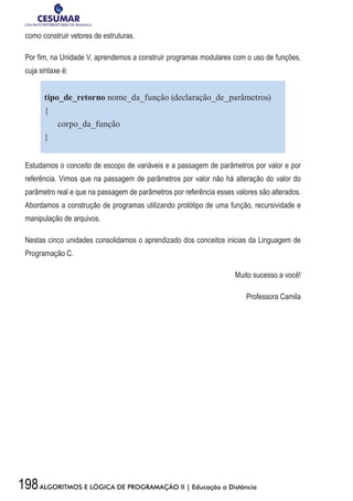 198ALGORITMOS E LÓGICA DE PROGRAMAÇÃO II | Educação a Distância
como construir vetores de estruturas.
Por fim, na Unidade V, aprendemos a construir programas modulares com o uso de funções,
cuja sintaxe é:
tipo_de_retorno nome_da_função (declaração_de_parâmetros)
{
corpo_da_função
}
Estudamos o conceito de escopo de variáveis e a passagem de parâmetros por valor e por
referência. Vimos que na passagem de parâmetros por valor não há alteração do valor do
parâmetro real e que na passagem de parâmetros por referência esses valores são alterados.
Abordamos a construção de programas utilizando protótipo de uma função, recursividade e
manipulação de arquivos.
Nestas cinco unidades consolidamos o aprendizado dos conceitos inicias da Linguagem de
Programação C.
Muito sucesso a você!
Professora Camila
 
