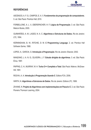 199ALGORITMOS E LÓGICA DE PROGRAMAÇÃO II | Educação a Distância
REFERÊNCIAS
ASCENCIO, A. F. G.; CAMPOS, E. A. V. Fundamentos da programação de computadores.
5. ed. São Paulo: Prentice Hall, 2010.
FORBELLONE, A. L. V.; EBERSPACHER, H. F. Lógica de Programação. 3. ed. São Paulo:
Makron Books, 2005.
GUIMARÃES, A. M.; LAGES, N. A. C. Algoritmos e Estruturas de Dados. Rio de Janeiro:
LTC, 1994.
KERNINGHAN, B. W.; RITCHIE, D. M. C Programming Language. 2. ed. Prentice Hall
Software Series, 1988.
LOPES, A.; GARCIA, G. Introdução à Programação. Rio de Janeiro: Elsevier, 2002.
MANZANO, J. A. N. G.; OLIVEIRA, J. F. Estudo dirigido de algoritmos. 3. ed. São Paulo:
Érica, 1997.
PAPPAS, C. H.; MURRAY, W. H. Turbo C++ Completo e Total. São Paulo: Makron, McGraw-
Hill, 1991.
ROCHA, A. A. Introdução à Programação Usando C. Editora FCA, 2006.
WIRTH, N. Algoritmos e Estruturas de Dados. Rio de Janeiro: Editora LTC, 1999.
ZIVIANE, N. Projeto de Algoritmos com implementações em Pascal e C. 2. ed. São Paulo:
Pioneira Thomson Learning, 2004.
 
