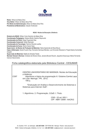 Reitor: Wilson de Matos Silva
Vice-Reitor: Wilson de Matos Silva Filho
Pró-Reitor de Administração: Wilson de Matos Silva Filho
Presidente da Mantenedora: Cláudio Ferdinandi
NEAD - Núcleo de Educação a Distância
Diretoria do NEAD: Willian Victor Kendrick de Matos Silva
Coordenação Pedagógica: Gislene Miotto Catolino Raymundo
Coordenação de Polos: Diego Figueiredo Dias
Coordenação Comercial: Helder Machado
Coordenação de Tecnologia: Fabrício Ricardo Lazilha
Coordenação de Curso: Danilo Xavier Saes
Supervisora do Núcleo de Produção de Materiais: Nalva Aparecida da Rosa Moura
Capa e Editoração: Daniel Fuverki Hey, Fernando Henrique Mendes, Luiz Fernando Rokubuiti e Thayla Daiany Guimarães
Cripaldi
Supervisão de Materiais: Nádila de Almeida Toledo
Revisão Textual e Normas: Cristiane de Oliveira Alves, Janaína Bicudo Kikuchi, Jaquelina Kutsunugi e Maria Fernanda
Canova Vasconcelos
	
	
	 CENTRO UNIVERSITÁRIO DE MARINGÁ. Núcleo de Educação
	 a distância:
C397		 Algoritmos e lógica de programação II / Gislaine Camila Lapa	
	 sini Leal. Maringá - PR, 2012.
		 199 p.
			 “Graduação em Análise e Desenvolvimento de Sistemas e 	
	 Sistemas para Internet- EaD”.
	
	 1. Algoritmos. 2. Programação. 3.EaD. I. Título.
				 CDD - 22 ed. 005.1 		
				 CIP - NBR 12899 - AACR/2
				
Ficha catalográfica elaborada pela Biblioteca Central - CESUMAR
Av. Guedner, 1610 - Jd. Aclimação - (44) 3027-6360 - CEP 87050-390 - Maringá - Paraná - www.cesumar.br
NEAD - Núcleo de Educação a Distância - bl. 4 sl. 1 e 2 - (44) 3027-6363 - ead@cesumar.br - www.ead.cesumar.br
 