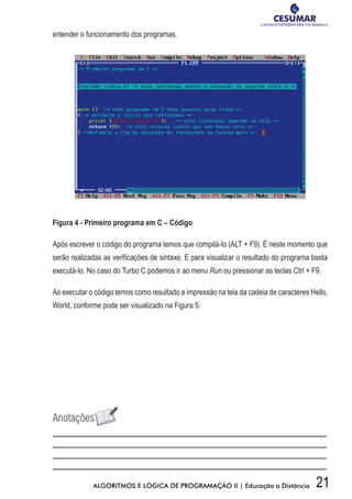 21ALGORITMOS E LÓGICA DE PROGRAMAÇÃO II | Educação a Distância
entender o funcionamento dos programas.
Figura 4 - Primeiro programa em C – Código
Após escrever o código do programa temos que compilá-lo (ALT + F9). É neste momento que
serão realizadas as verificações de sintaxe. E para visualizar o resultado do programa basta
executá-lo. No caso do Turbo C podemos ir ao menu Run ou pressionar as teclas Ctrl + F9.
Ao executar o código temos como resultado a impressão na tela da cadeia de caracteres Hello,
World, conforme pode ser visualizado na Figura 5.
 
