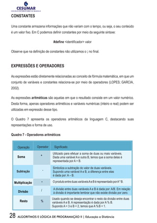 28 ALGORITMOS E LÓGICA DE PROGRAMAÇÃO II | Educação a Distância
CONSTANTES
Uma constante armazena informações que não variam com o tempo, ou seja, o seu conteúdo
é um valor fixo. Em C podemos definir constantes por meio da seguinte sintaxe:
#define identificador valor
Observe que na definição de constantes não utilizamos o ; no final.
EXPRESSÕES E OPERADORES
As expressões estão diretamente relacionadas ao conceito de fórmula matemática, em que um
conjunto de variáveis e constantes relaciona-se por meio de operadores (LOPES; GARCIA,
2002).
As expressões aritméticas são aquelas em que o resultado consiste em um valor numérico.
Desta forma, apenas operadores aritméticos e variáveis numéricas (inteiro e real) podem ser
utilizadas em expressão desse tipo.
O Quadro 7 apresenta os operadores aritméticos da linguagem C, destacando suas
representações e forma de uso.
Quadro 7 - Operadores aritméticos
 