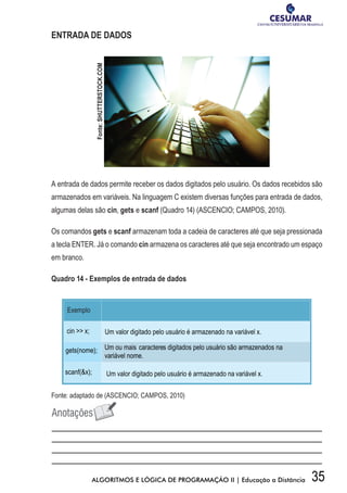 35ALGORITMOS E LÓGICA DE PROGRAMAÇÃO II | Educação a Distância
ENTRADA DE DADOS
A entrada de dados permite receber os dados digitados pelo usuário. Os dados recebidos são
armazenados em variáveis. Na linguagem C existem diversas funções para entrada de dados,
algumas delas são cin, gets e scanf (Quadro 14) (ASCENCIO; CAMPOS, 2010).
Os comandos gets e scanf armazenam toda a cadeia de caracteres até que seja pressionada
a tecla ENTER. Já o comando cin armazena os caracteres até que seja encontrado um espaço
em branco.
Quadro 14 - Exemplos de entrada de dados
Fonte: adaptado de (ASCENCIO; CAMPOS, 2010)
Fonte:SHUTTERSTOCK.COM
 