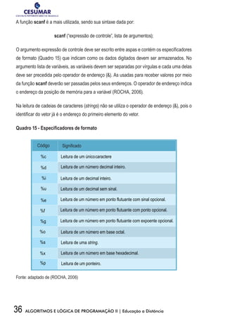 36 ALGORITMOS E LÓGICA DE PROGRAMAÇÃO II | Educação a Distância
A função scanf é a mais utilizada, sendo sua sintaxe dada por:
scanf (“expressão de controle”, lista de argumentos);
O argumento expressão de controle deve ser escrito entre aspas e contém os especificadores
de formato (Quadro 15) que indicam como os dados digitados devem ser armazenados. No
argumento lista de variáveis, as variáveis devem ser separadas por vírgulas e cada uma delas
deve ser precedida pelo operador de endereço (). As usadas para receber valores por meio
da função scanf deverão ser passadas pelos seus endereços. O operador de endereço indica
o endereço da posição de memória para a variável (ROCHA, 2006).
Na leitura de cadeias de caracteres (strings) não se utiliza o operador de endereço (), pois o
identificar do vetor já é o endereço do primeiro elemento do vetor.
Quadro 15 - Especificadores de formato
Código Significado
%c Leitura de um únicocaractere
%d Leitura de um número decimal inteiro.
%i Leitura de um decimal inteiro.
%u Leitura de um decimal sem sinal.
%e Leitura de um número em ponto flutuante com sinal opcional.
%f Leitura de um número em ponto flutuante com ponto opcional.
%g Leitura de um número em ponto flutuante com expoente opcional.
%o Leitura de um número em base octal.
%s Leitura de uma string.
%x Leitura de um número em base hexadecimal.
%p Leitura de um ponteiro.
Fonte: adaptado de (ROCHA, 2006)
 